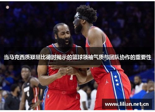 当马克西质疑恩比德时揭示的篮球领袖气质与团队协作的重要性